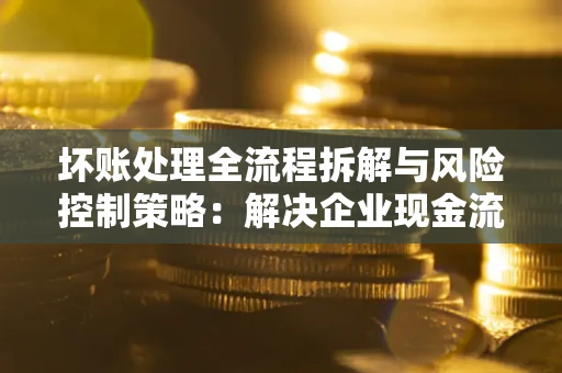 武汉坏账处理全流程拆解与风险控制策略：解决企业现金流顽疾的实战指南