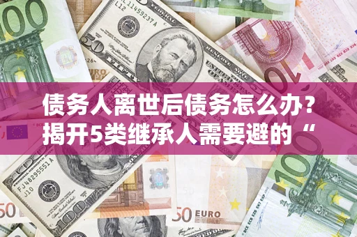 武汉债务人离世后债务怎么办？揭开5类继承人需要避的“坑”