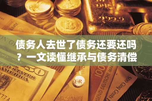 武汉债务人去世了债务还要还吗？一文读懂继承与债务清偿