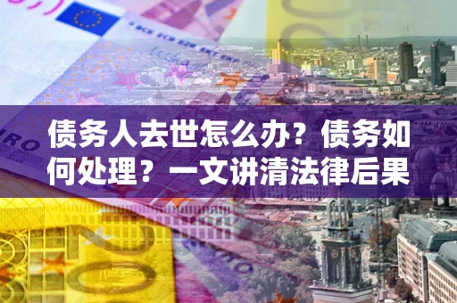 武汉债务人去世怎么办？债务如何处理？一文讲清法律后果